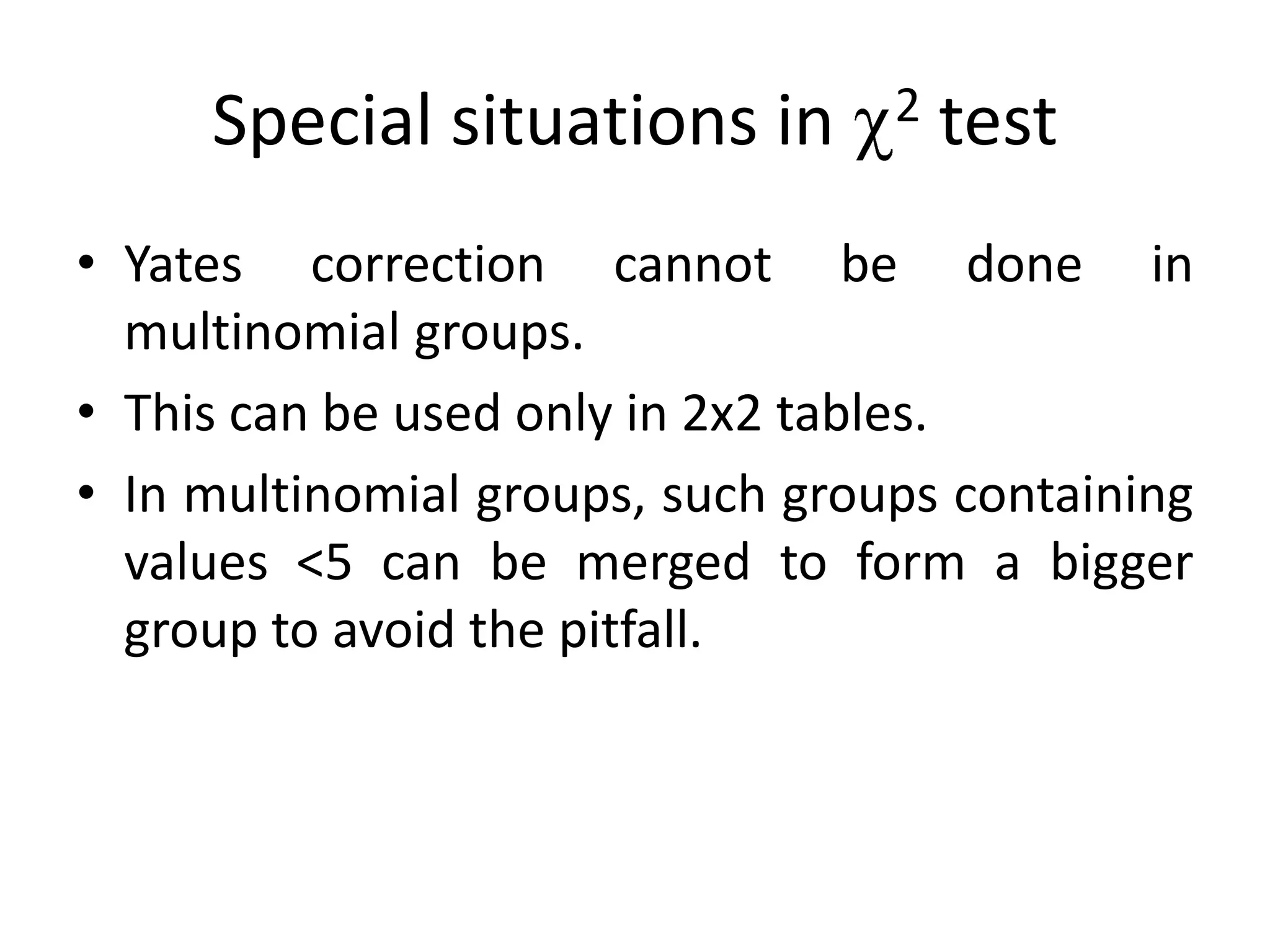 Special situations in        2   test
• Yates correction cannot be done in
  multinomial groups.
• This can be used only in 2x2 tables.
• In multinomial groups, such groups containing
  values <5 can be merged to form a bigger
  group to avoid the pitfall.
 