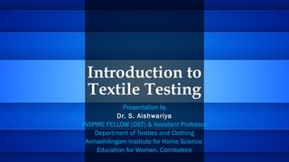 Introduction to
Textile Testing
Presentation by
Dr. S. Aishwariya
INSPIRE FELLOW (DST) & Assistant Professor
Department of Textiles and Clothing
Avinashilingam Institute for Home Science
Education for Women, Coimbatore
 