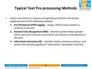 Typical Text Pre-processing Methods
• Given a raw text (in a corpus), we typically pre-process the text by
applying either of the following methods:
1. Part-Of-Speech (POS) tagging – assign a POS to every word in a
sentence in the text
2. Named Entity Recognition (NER) – identify named entities (proper
nouns and some common nouns which are relevant in the domain of
10
Copyright © Ivy Professional School - 2009-10 (All Rights Reserved)
nouns and some common nouns which are relevant in the domain of
the text)
3. Information Extraction (IE) – identify relations between phrases, and
extract the relevant/significant “information” described in the text
 