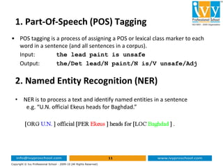 1. Part-Of-Speech (POS) Tagging
• POS tagging is a process of assigning a POS or lexical class marker to each
word in a sentence (and all sentences in a corpus).
Input: the lead paint is unsafe
Output: the/Det lead/N paint/N is/V unsafe/Adj
2. Named Entity Recognition (NER)
11
Copyright © Ivy Professional School - 2009-10 (All Rights Reserved)
2. Named Entity Recognition (NER)
• NER is to process a text and identify named entities in a sentence
e.g. “U.N. official Ekeus heads for Baghdad.”
 