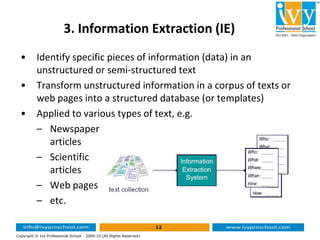 3. Information Extraction (IE)
• Identify specific pieces of information (data) in an
unstructured or semi-structured text
• Transform unstructured information in a corpus of texts or
web pages into a structured database (or templates)
• Applied to various types of text, e.g.
12
Copyright © Ivy Professional School - 2009-10 (All Rights Reserved)
– Newspaper
articles
– Scientific
articles
– Web pages
– etc.
 