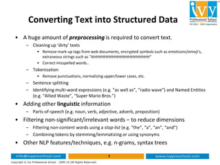 Converting Text into Structured Data
• A huge amount of preprocessing is required to convert text.
– Cleaning up ‘dirty’ texts
• Remove mark-up tags from web documents, encrypted symbols such as emoticons/emoji’s,
extraneous strings such as “AHHHHHHHHHHHHHHHHHHHHH”
• Correct misspelled words..
– Tokenization
• Remove punctuations, normalizing upper/lower cases, etc.
– Sentence splitting
7
Copyright © Ivy Professional School - 2009-10 (All Rights Reserved)
– Sentence splitting
– Identifying multi-word expressions (e.g. “as well as”, “radio wave”) and Named Entities
(e.g. “Allied Waste”, “Super Mario Bros.”)
• Adding other linguistic information
– Parts-of-speech (e.g. noun, verb, adjective, adverb, preposition)
• Filtering non-significant/irrelevant words – to reduce dimensions
– Filtering non-content words using a stop-list (e.g. “the”, “a”, “an”, “and”)
– Combining tokens by stemming/lemmatizing or using synonyms
• Other NLP features/techniques, e.g. n-grams, syntax trees
 