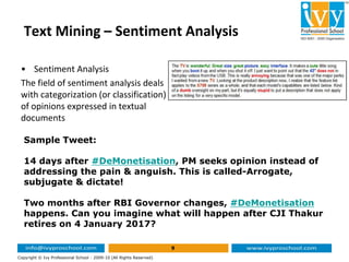 Text Mining – Sentiment Analysis
• Sentiment Analysis
The field of sentiment analysis deals
with categorization (or classification)
of opinions expressed in textual
documents
9
Copyright © Ivy Professional School - 2009-10 (All Rights Reserved)
Sample Tweet:
14 days after #DeMonetisation, PM seeks opinion instead of
addressing the pain & anguish. This is called-Arrogate,
subjugate & dictate!
Two months after RBI Governor changes, #DeMonetisation
happens. Can you imagine what will happen after CJI Thakur
retires on 4 January 2017?
 