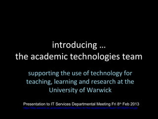 introducing …
the academic technologies team
    supporting the use of technology for
   teaching, learning and research at the
          University of Warwick
 Presentation to IT Services Departmental Meeting Fri 8th Feb 2013
 https://files.warwick.ac.uk/academictech/files/intro+to+the+academictech+team+20130205+v5.ppt
 