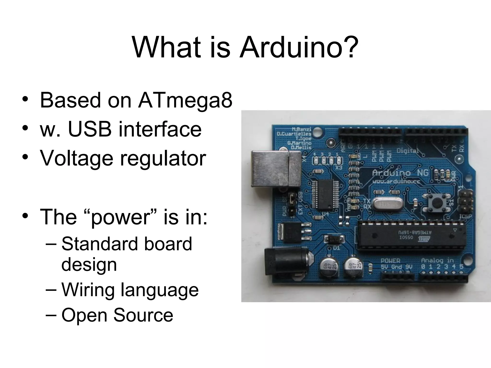 What is Arduino?
• Based on ATmega8
• w. USB interface
• Voltage regulator

• The “power” is in:
  – Standard board
    design
  – Wiring language
  – Open Source
 