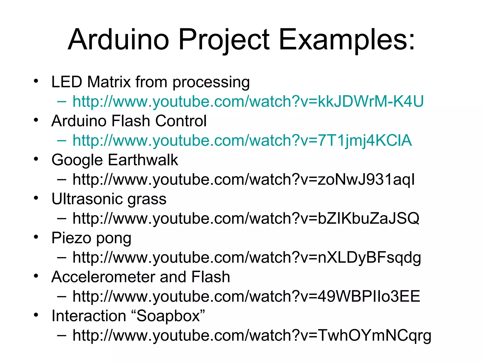Arduino Project Examples:
• LED Matrix from processing
   – http://www.youtube.com/watch?v=kkJDWrM-K4U
• Arduino Flash Control
   – http://www.youtube.com/watch?v=7T1jmj4KClA
• Google Earthwalk
   – http://www.youtube.com/watch?v=zoNwJ931aqI
• Ultrasonic grass
   – http://www.youtube.com/watch?v=bZIKbuZaJSQ
• Piezo pong
   – http://www.youtube.com/watch?v=nXLDyBFsqdg
• Accelerometer and Flash
   – http://www.youtube.com/watch?v=49WBPIIo3EE
• Interaction “Soapbox”
   – http://www.youtube.com/watch?v=TwhOYmNCqrg
 