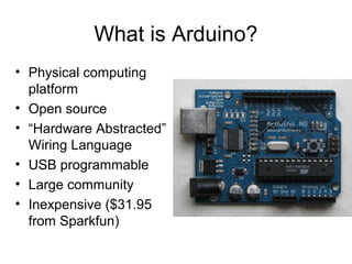What is Arduino?
• Physical computing
  platform
• Open source
• “Hardware Abstracted”
  Wiring Language
• USB programmable
• Large community
• Inexpensive ($31.95
  from Sparkfun)
 