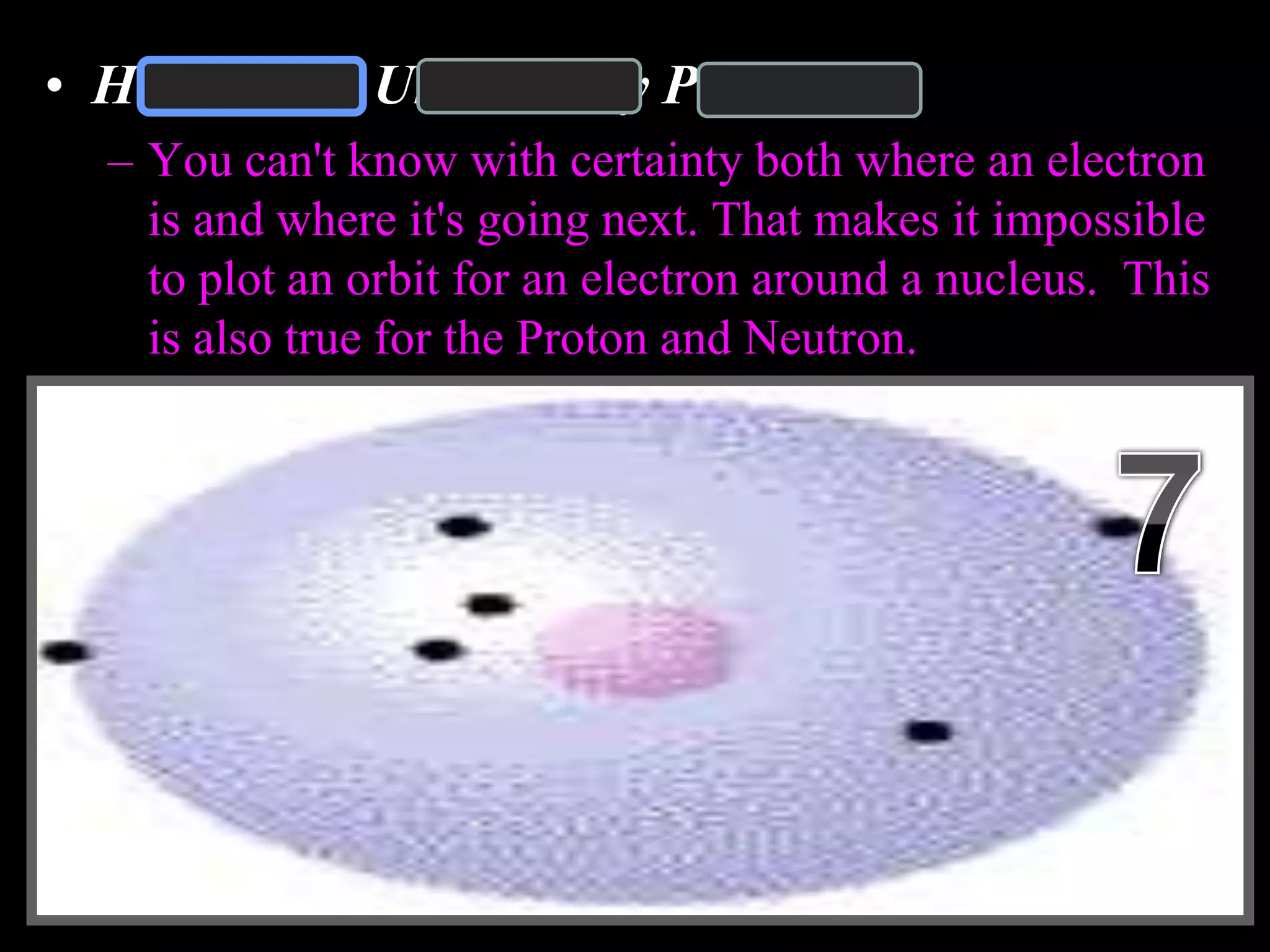 • Heisenberg Uncertainty Principle
– You can't know with certainty both where an electron
is and where it's going next. That makes it impossible
to plot an orbit for an electron around a nucleus. This
is also true for the Proton and Neutron.
Copyright © 2010 Ryan P. Murphy
 