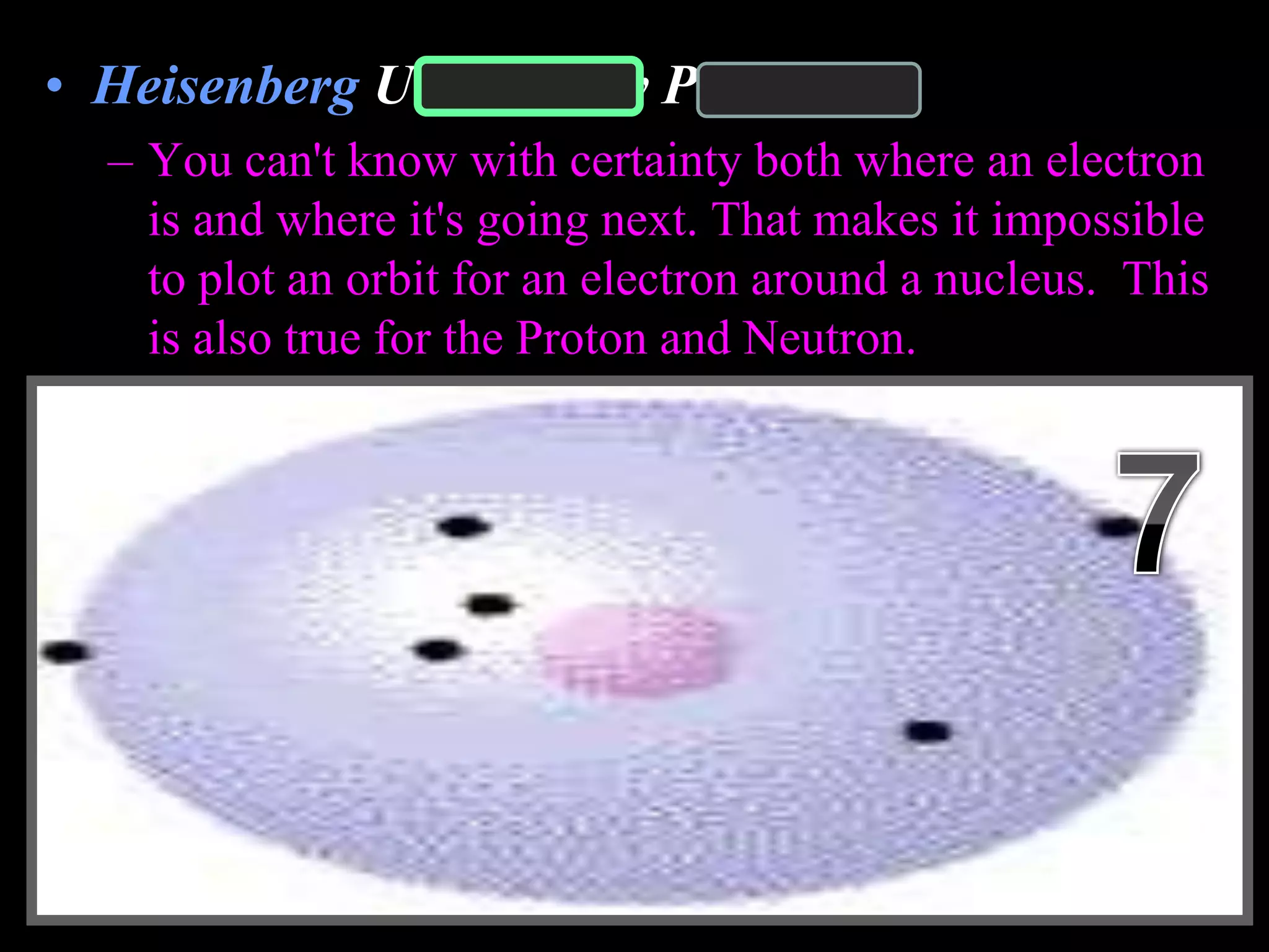 • Heisenberg Uncertainty Principle
– You can't know with certainty both where an electron
is and where it's going next. That makes it impossible
to plot an orbit for an electron around a nucleus. This
is also true for the Proton and Neutron.
Copyright © 2010 Ryan P. Murphy
 