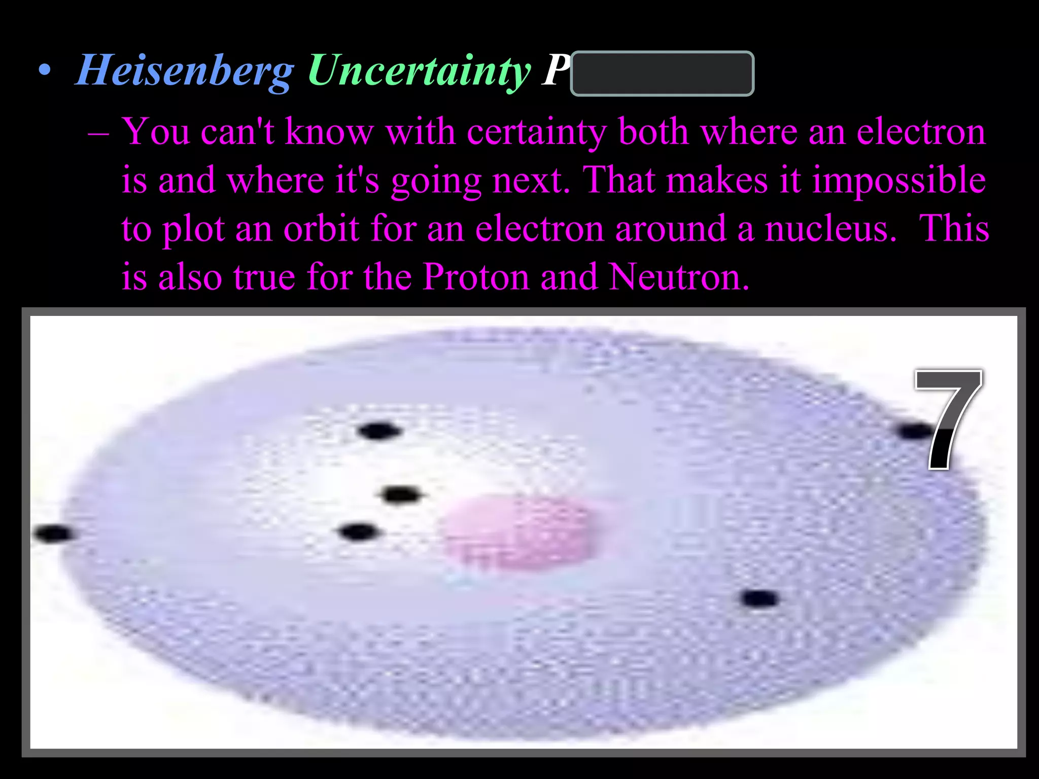• Heisenberg Uncertainty Principle
– You can't know with certainty both where an electron
is and where it's going next. That makes it impossible
to plot an orbit for an electron around a nucleus. This
is also true for the Proton and Neutron.
Copyright © 2010 Ryan P. Murphy
 