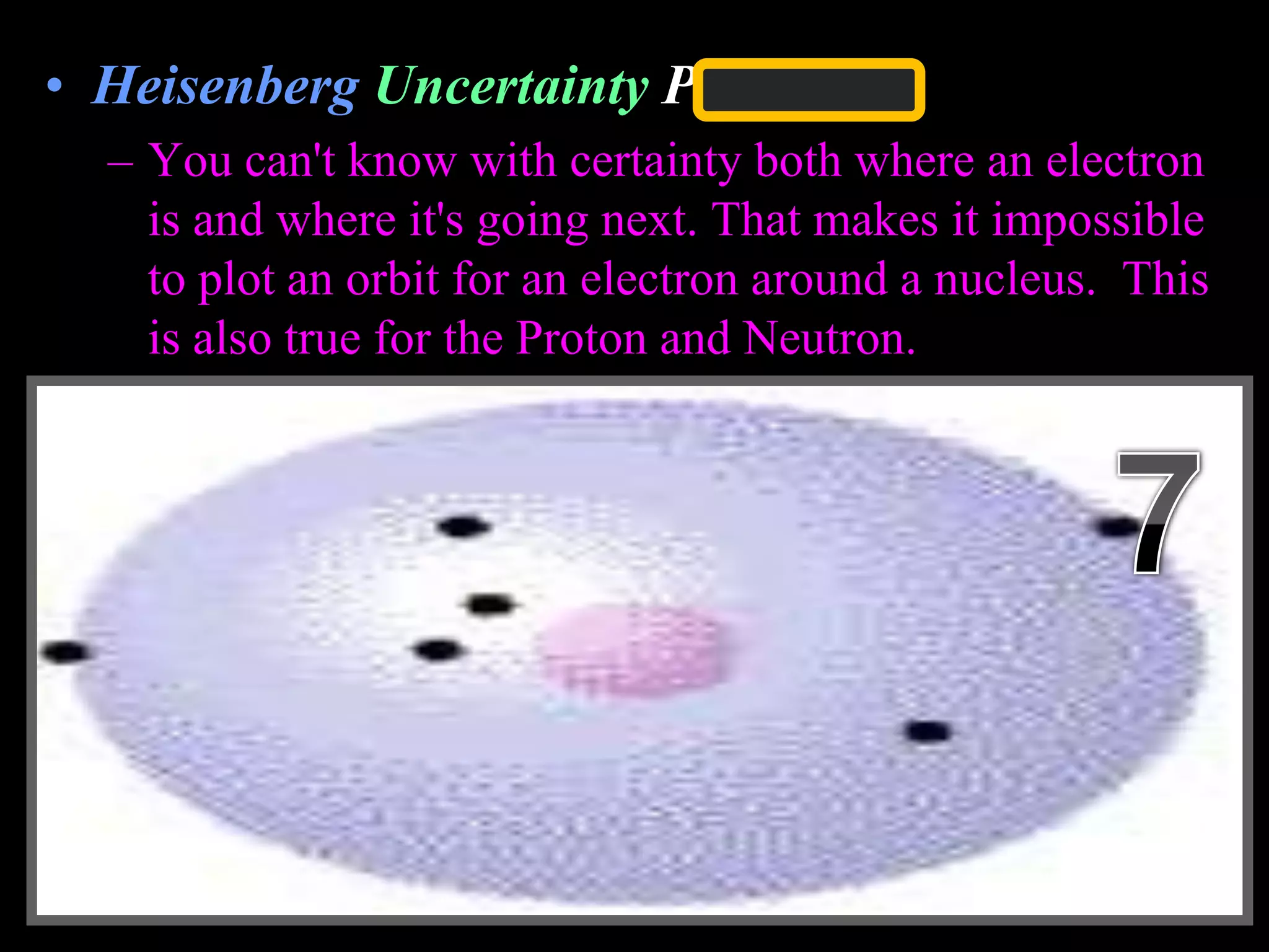 • Heisenberg Uncertainty Principle
– You can't know with certainty both where an electron
is and where it's going next. That makes it impossible
to plot an orbit for an electron around a nucleus. This
is also true for the Proton and Neutron.
Copyright © 2010 Ryan P. Murphy
 