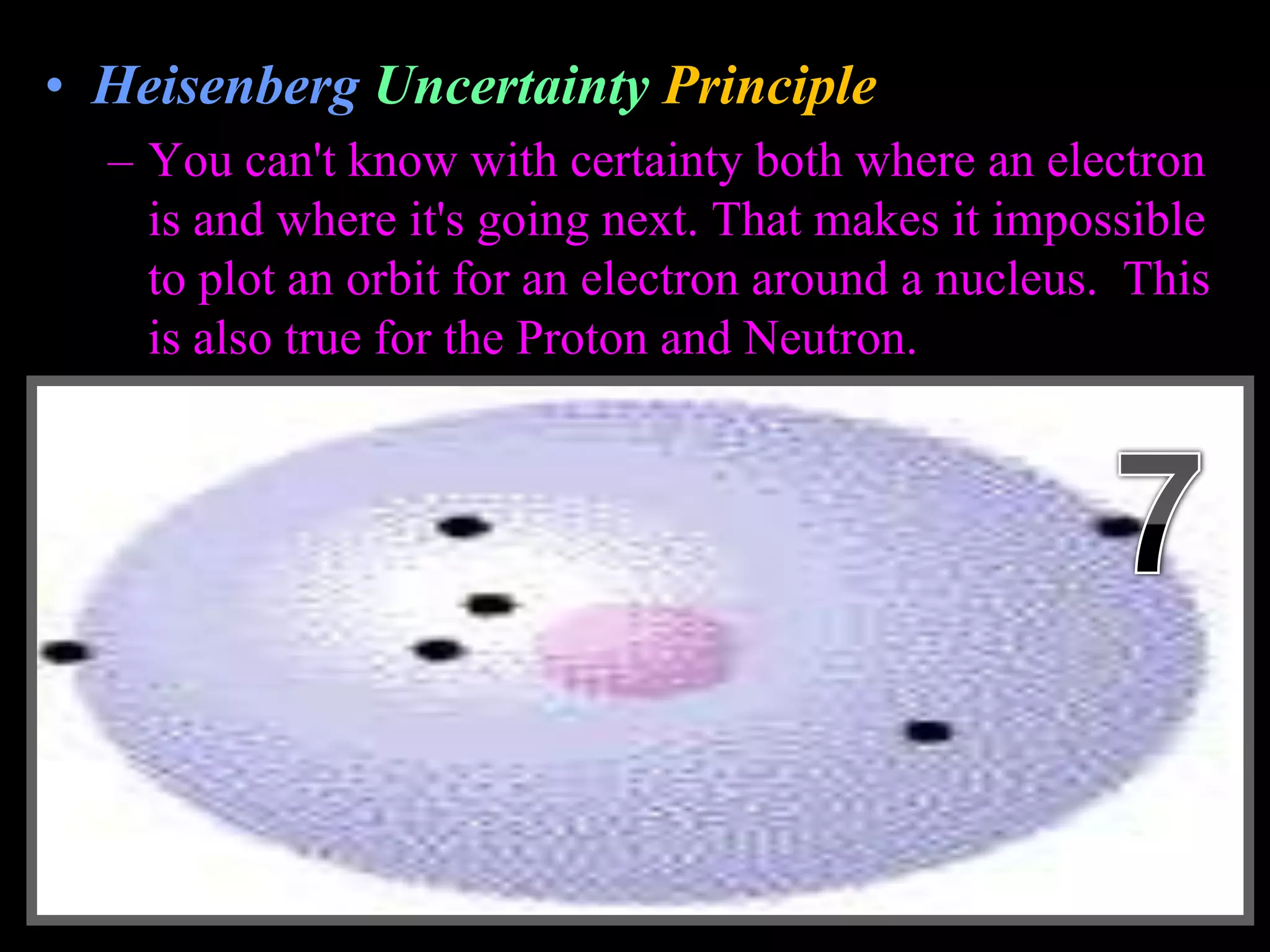 • Heisenberg Uncertainty Principle
– You can't know with certainty both where an electron
is and where it's going next. That makes it impossible
to plot an orbit for an electron around a nucleus. This
is also true for the Proton and Neutron.
Copyright © 2010 Ryan P. Murphy
 