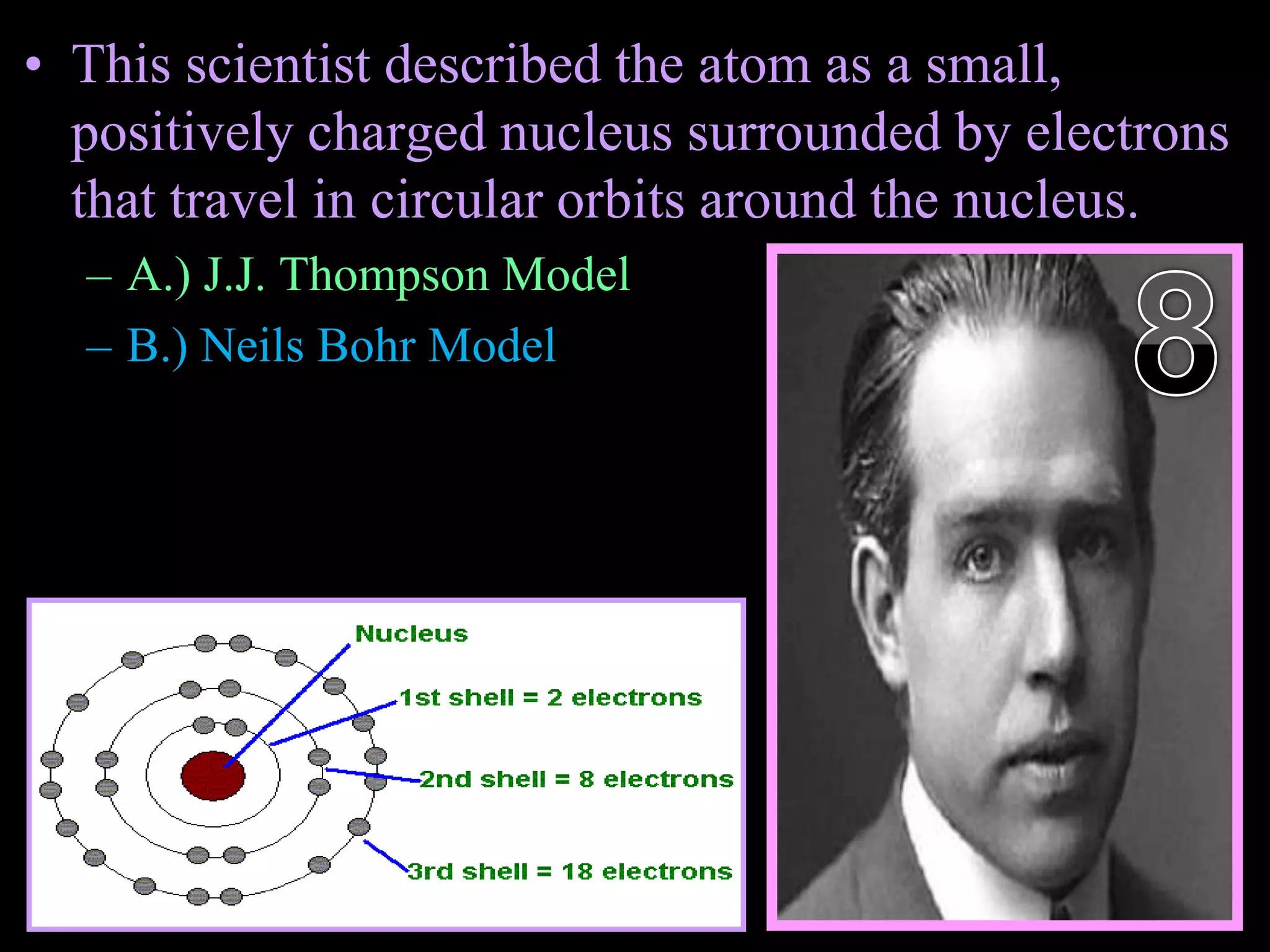 • This scientist described the atom as a small,
positively charged nucleus surrounded by electrons
that travel in circular orbits around the nucleus.
– A.) J.J. Thompson Model
– B.) Neils Bohr Model
Copyright © 2010 Ryan P. Murphy
 