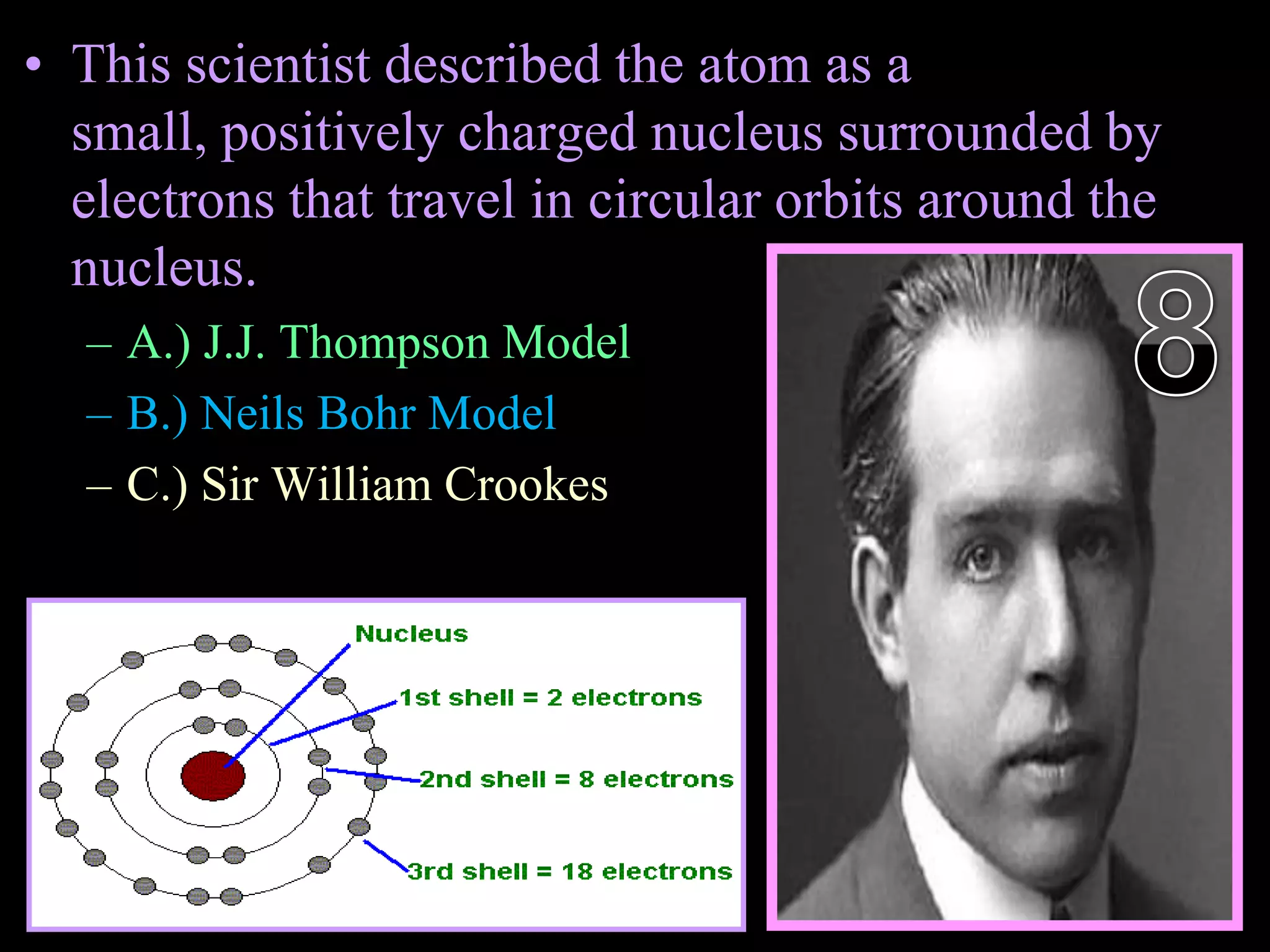• This scientist described the atom as a
small, positively charged nucleus surrounded by
electrons that travel in circular orbits around the
nucleus.
– A.) J.J. Thompson Model
– B.) Neils Bohr Model
– C.) Sir William Crookes
Copyright © 2010 Ryan P. Murphy
 
