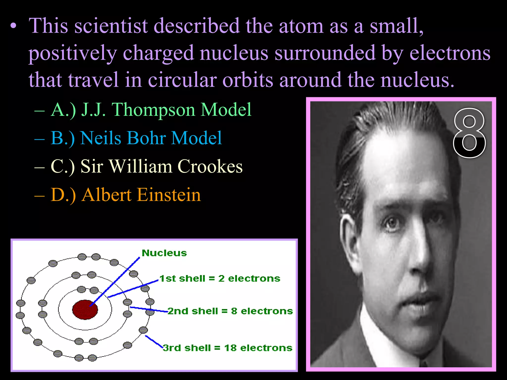 • This scientist described the atom as a small,
positively charged nucleus surrounded by electrons
that travel in circular orbits around the nucleus.
– A.) J.J. Thompson Model
– B.) Neils Bohr Model
– C.) Sir William Crookes
– D.) Albert Einstein
Copyright © 2010 Ryan P. Murphy
 