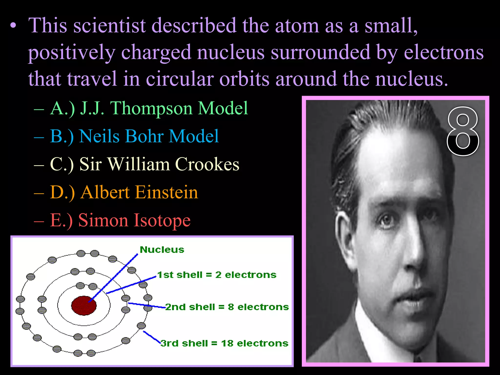 • This scientist described the atom as a small,
positively charged nucleus surrounded by electrons
that travel in circular orbits around the nucleus.
– A.) J.J. Thompson Model
– B.) Neils Bohr Model
– C.) Sir William Crookes
– D.) Albert Einstein
– E.) Simon Isotope
Copyright © 2010 Ryan P. Murphy
 