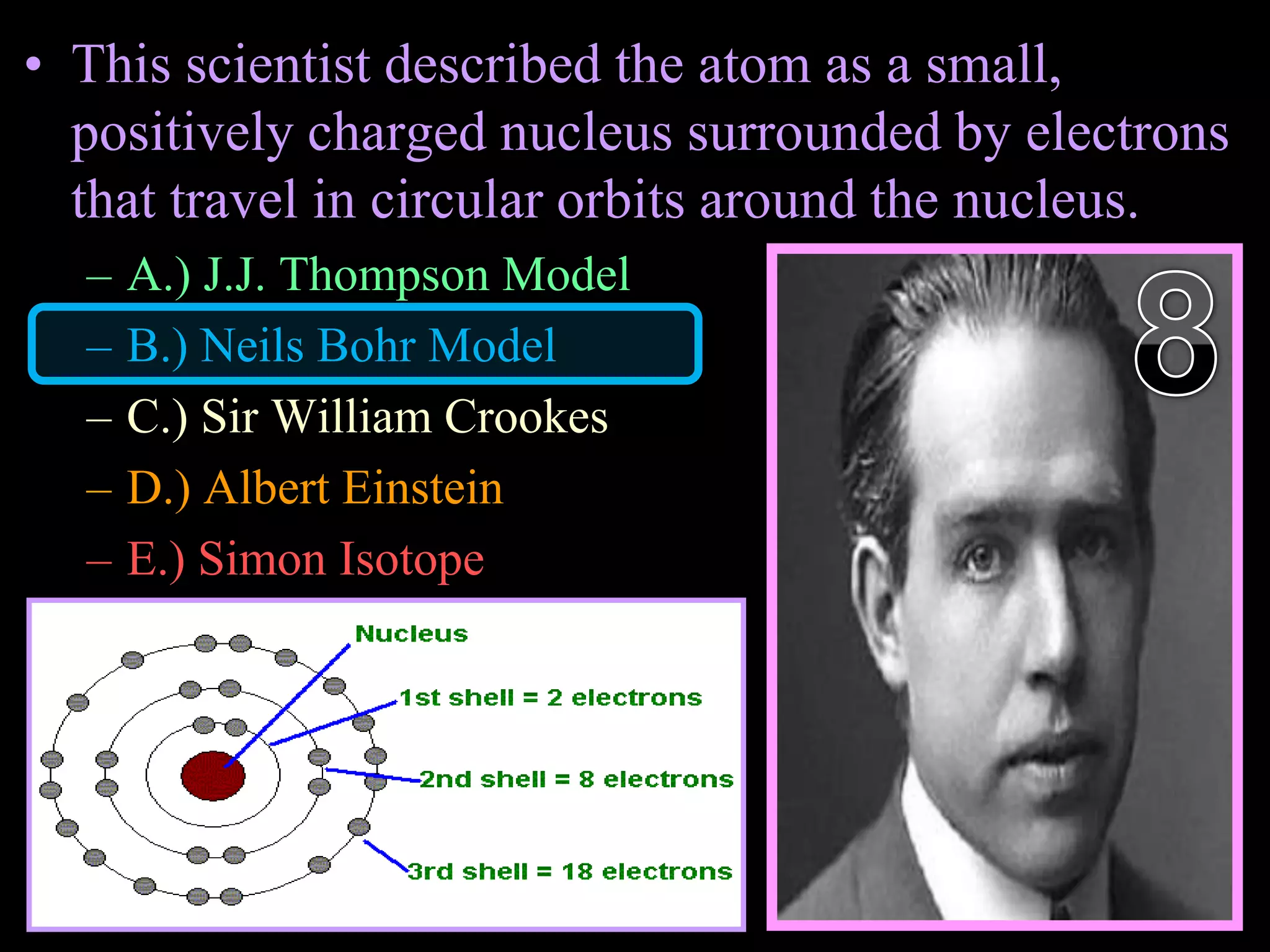 • This scientist described the atom as a small,
positively charged nucleus surrounded by electrons
that travel in circular orbits around the nucleus.
– A.) J.J. Thompson Model
– B.) Neils Bohr Model
– C.) Sir William Crookes
– D.) Albert Einstein
– E.) Simon Isotope
Copyright © 2010 Ryan P. Murphy
 