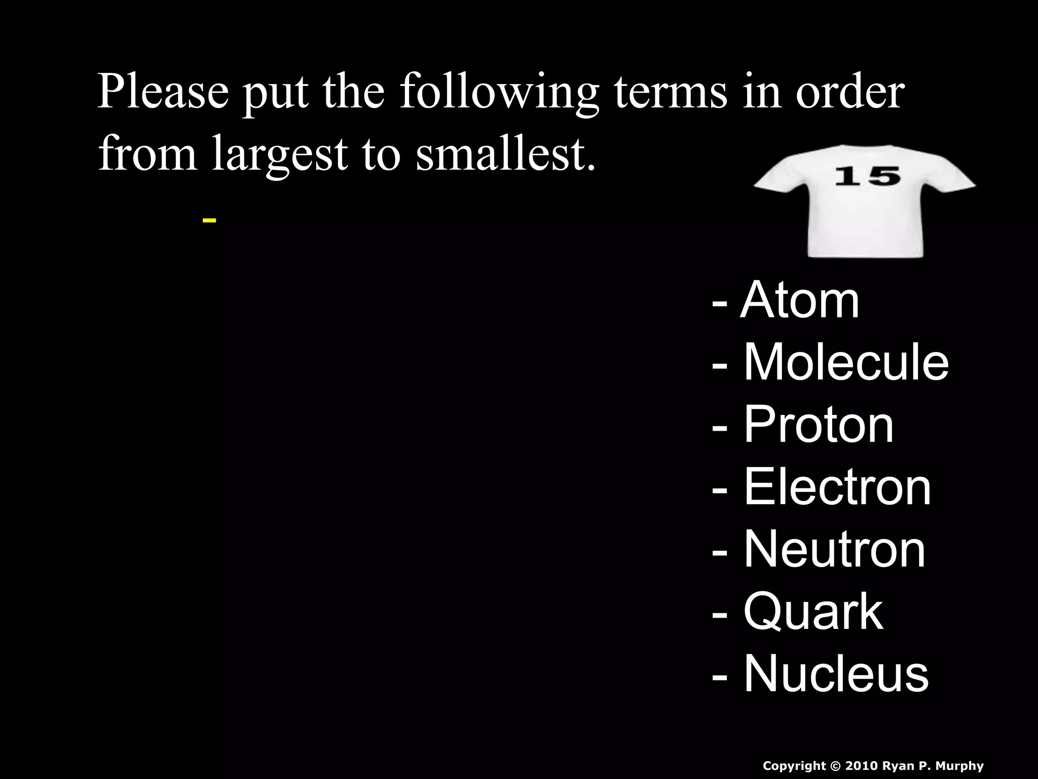 Please put the following terms in order
from largest to smallest.
-
- Atom
- Molecule
- Proton
- Electron
- Neutron
- Quark
- Nucleus
Copyright © 2010 Ryan P. Murphy
 