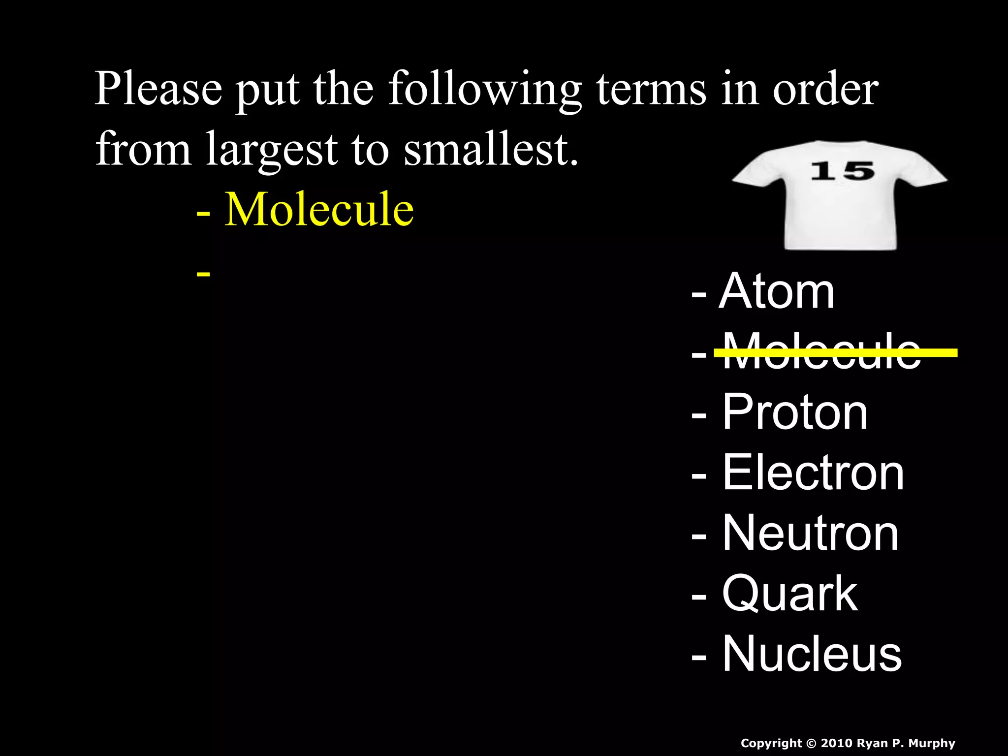 Please put the following terms in order
from largest to smallest.
- Molecule
- - Atom
- Molecule
- Proton
- Electron
- Neutron
- Quark
- Nucleus
Copyright © 2010 Ryan P. Murphy
 
