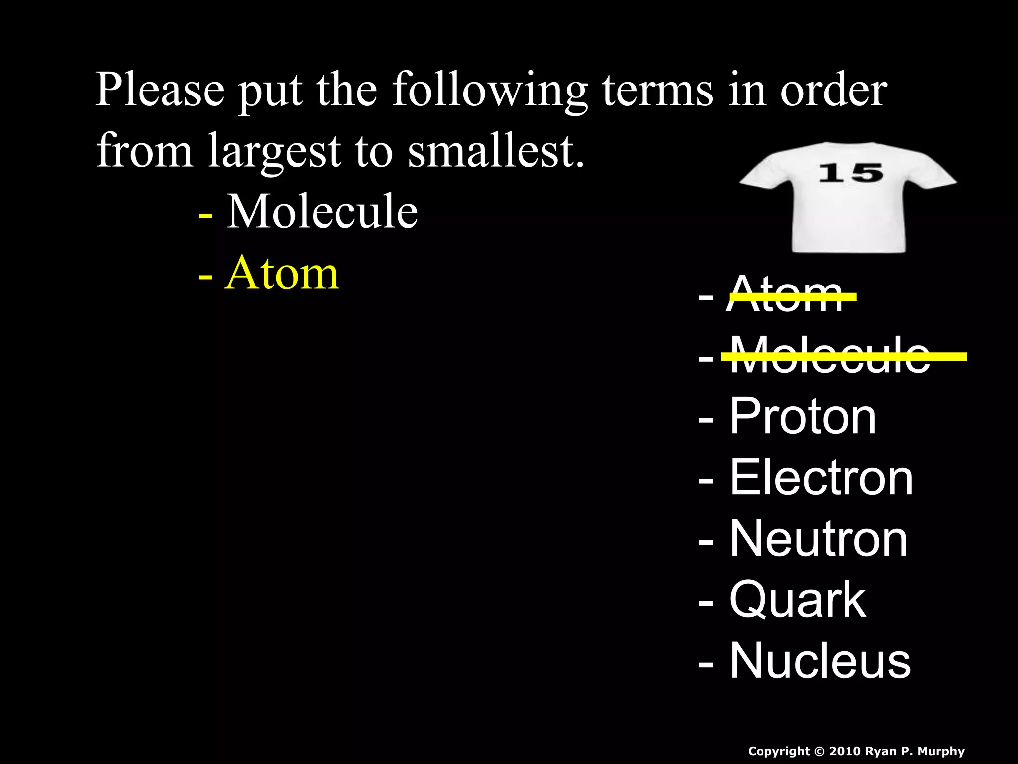 Please put the following terms in order
from largest to smallest.
- Molecule
- Atom - Atom
- Molecule
- Proton
- Electron
- Neutron
- Quark
- Nucleus
Copyright © 2010 Ryan P. Murphy
 