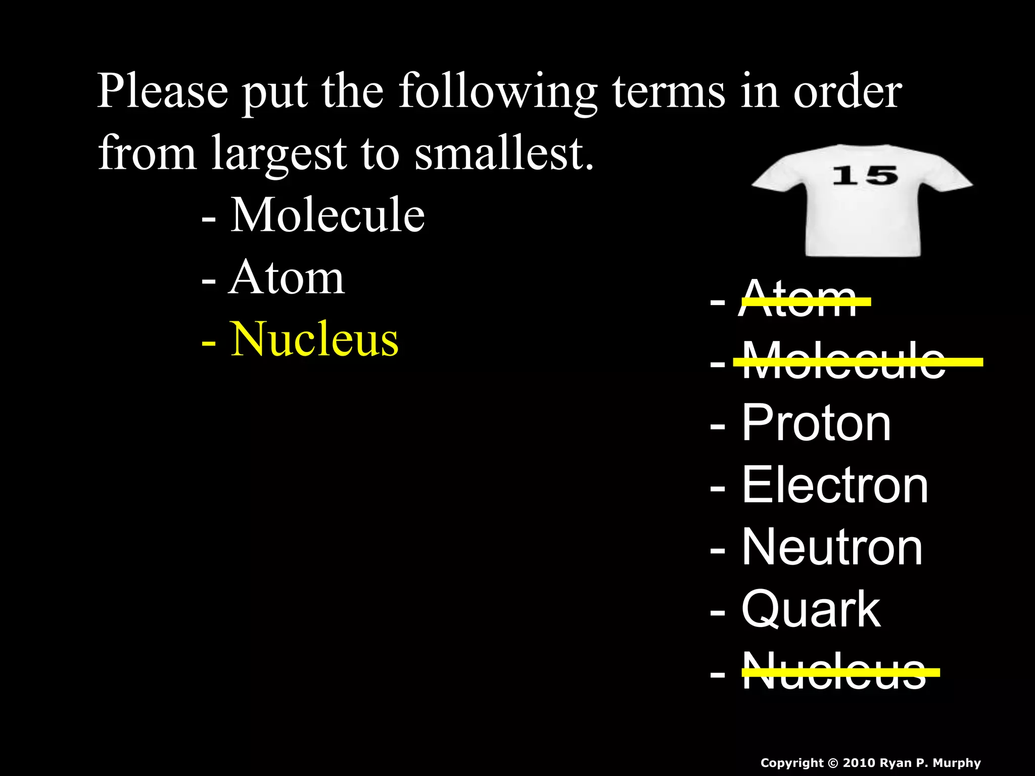 Please put the following terms in order
from largest to smallest.
- Molecule
- Atom
- Nucleus
- Atom
- Molecule
- Proton
- Electron
- Neutron
- Quark
- Nucleus
Copyright © 2010 Ryan P. Murphy
 