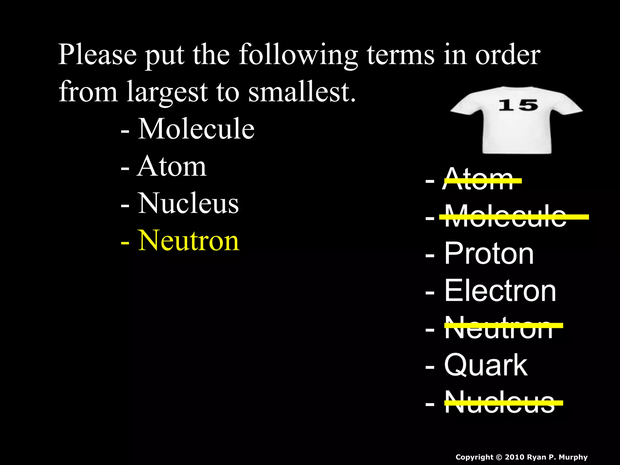 Please put the following terms in order
from largest to smallest.
- Molecule
- Atom
- Nucleus
- Neutron
- Atom
- Molecule
- Proton
- Electron
- Neutron
- Quark
- Nucleus
Copyright © 2010 Ryan P. Murphy
 