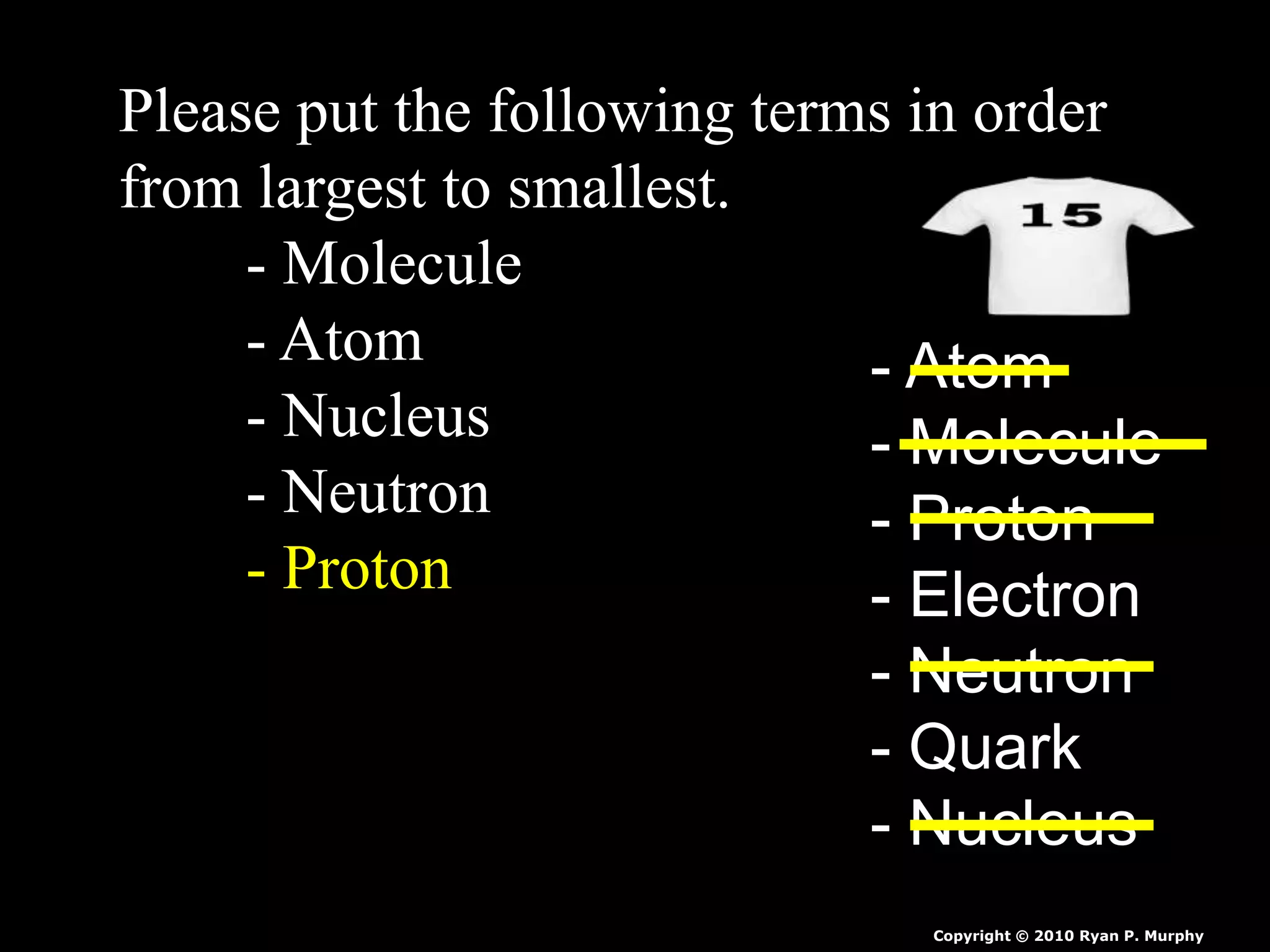 Please put the following terms in order
from largest to smallest.
- Molecule
- Atom
- Nucleus
- Neutron
- Proton
- Atom
- Molecule
- Proton
- Electron
- Neutron
- Quark
- Nucleus
Copyright © 2010 Ryan P. Murphy
 