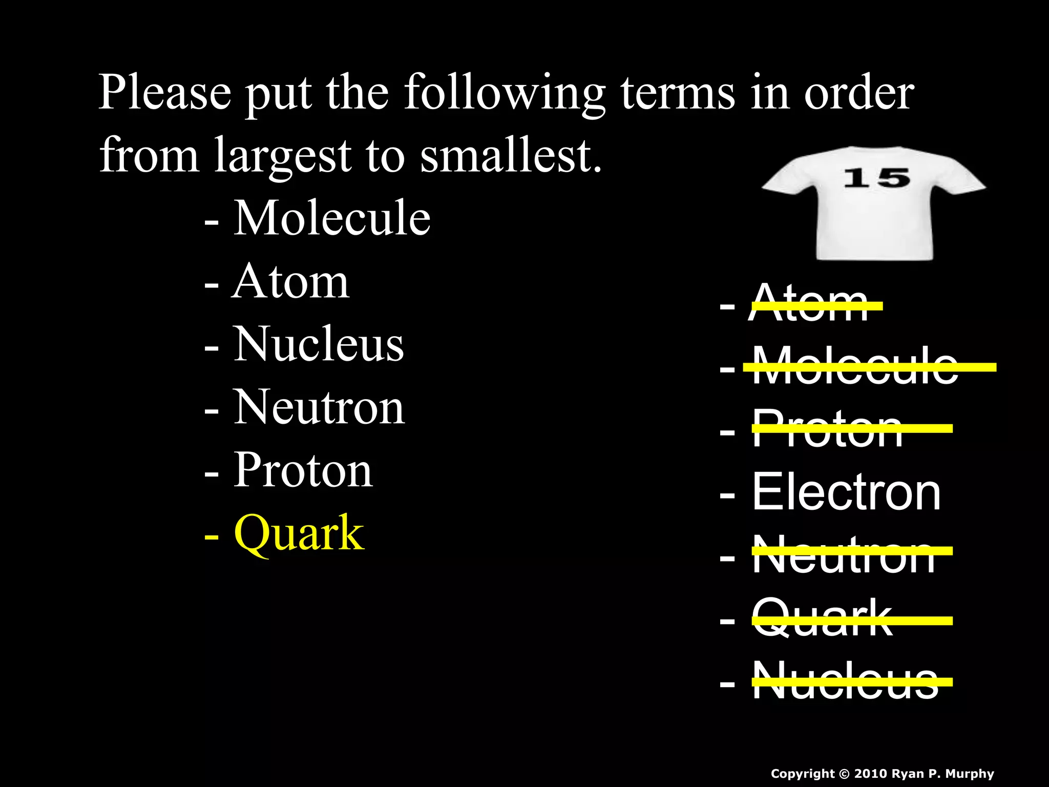 Please put the following terms in order
from largest to smallest.
- Molecule
- Atom
- Nucleus
- Neutron
- Proton
- Quark
- Atom
- Molecule
- Proton
- Electron
- Neutron
- Quark
- Nucleus
Copyright © 2010 Ryan P. Murphy
 