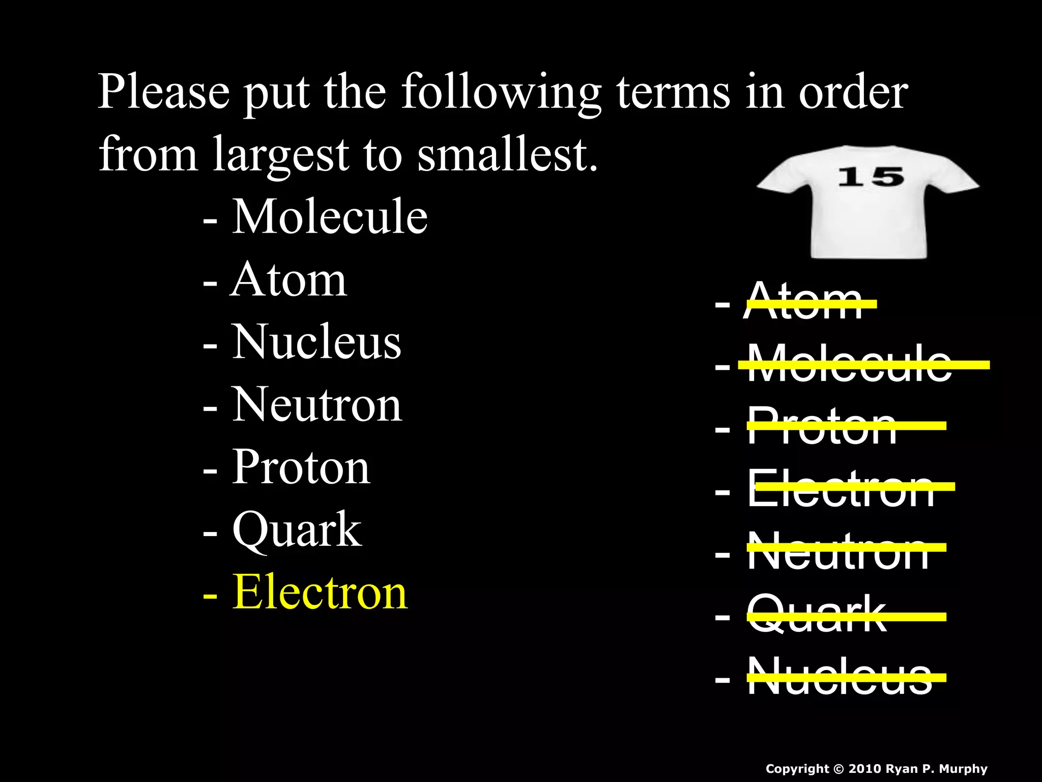 Please put the following terms in order
from largest to smallest.
- Molecule
- Atom
- Nucleus
- Neutron
- Proton
- Quark
- Electron
- Atom
- Molecule
- Proton
- Electron
- Neutron
- Quark
- Nucleus
Copyright © 2010 Ryan P. Murphy
 