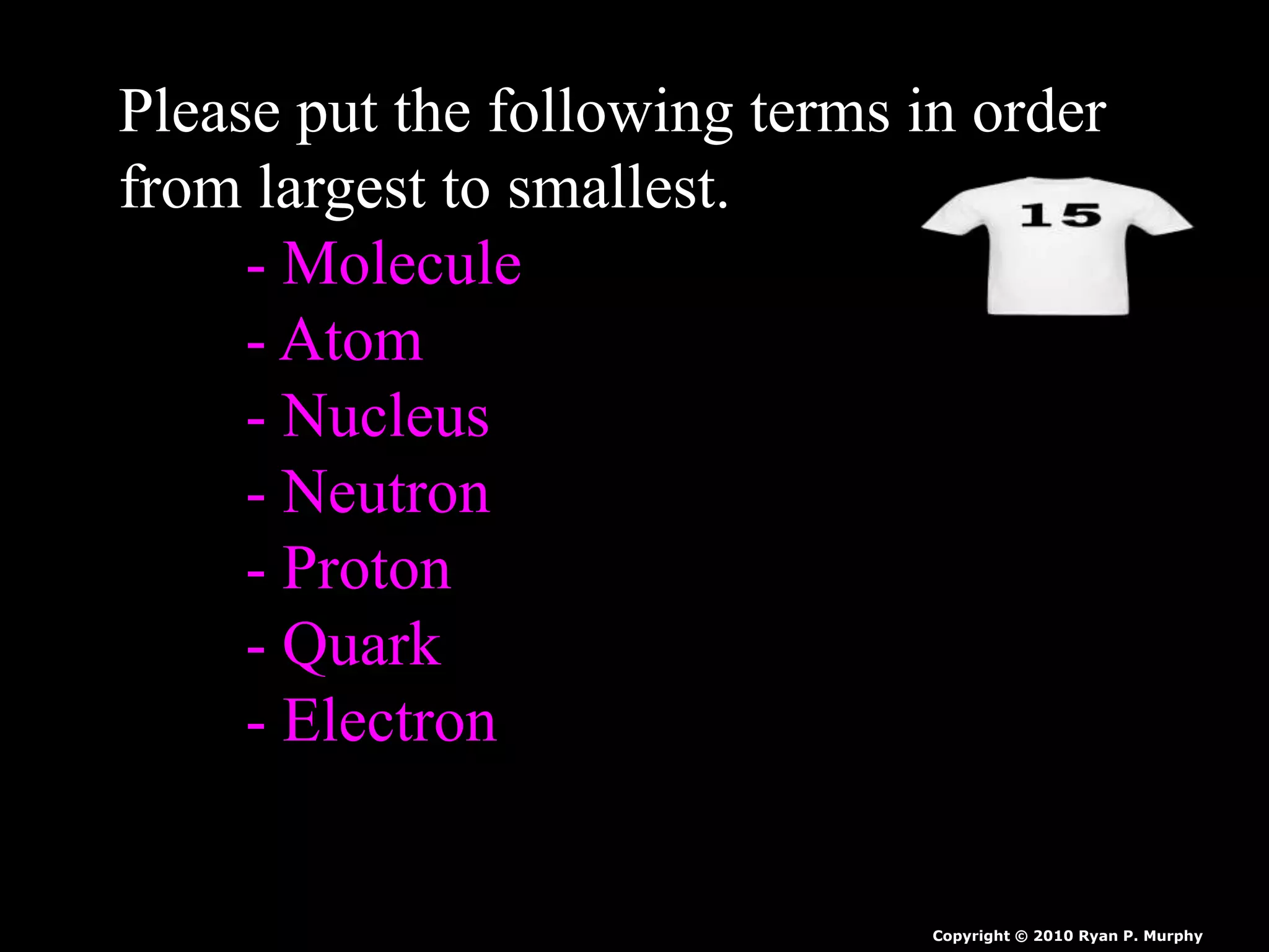 Please put the following terms in order
from largest to smallest.
- Molecule
- Atom
- Nucleus
- Neutron
- Proton
- Quark
- Electron
Copyright © 2010 Ryan P. Murphy
 