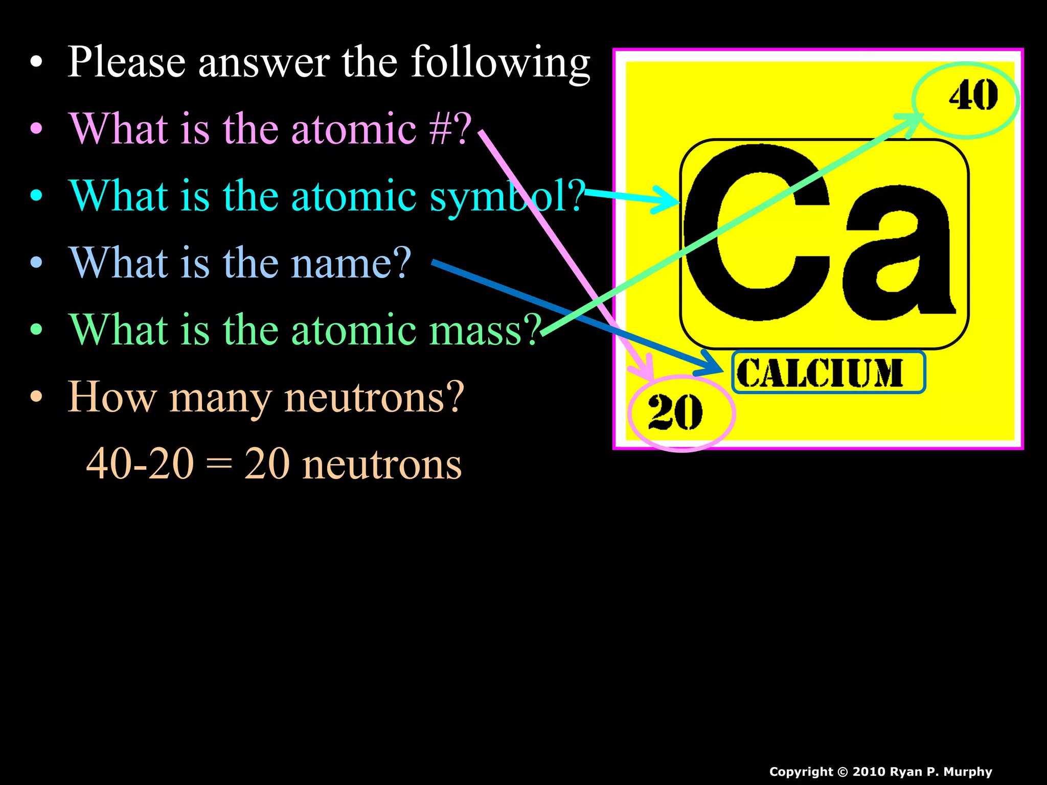 • Please answer the following
• What is the atomic #?
• What is the atomic symbol?
• What is the name?
• What is the atomic mass?
• How many neutrons?
40-20 = 20 neutrons
Copyright © 2010 Ryan P. Murphy
 