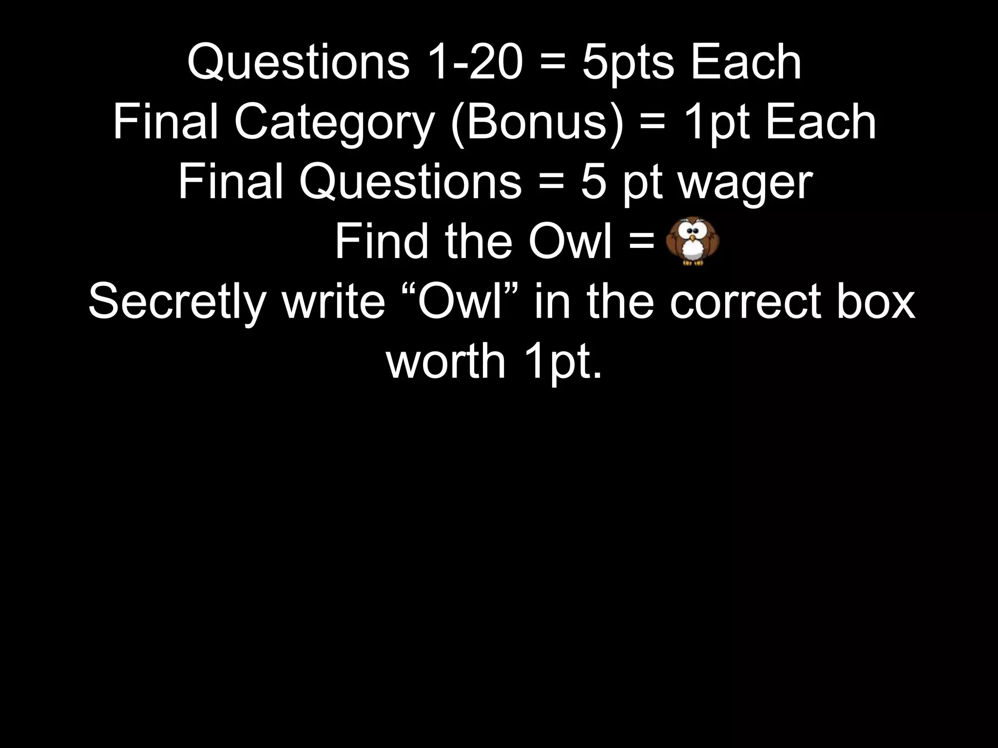Questions 1-20 = 5pts Each
Final Category (Bonus) = 1pt Each
Final Questions = 5 pt wager
Find the Owl =
Secretly write “Owl” in the correct box
worth 1pt.
 