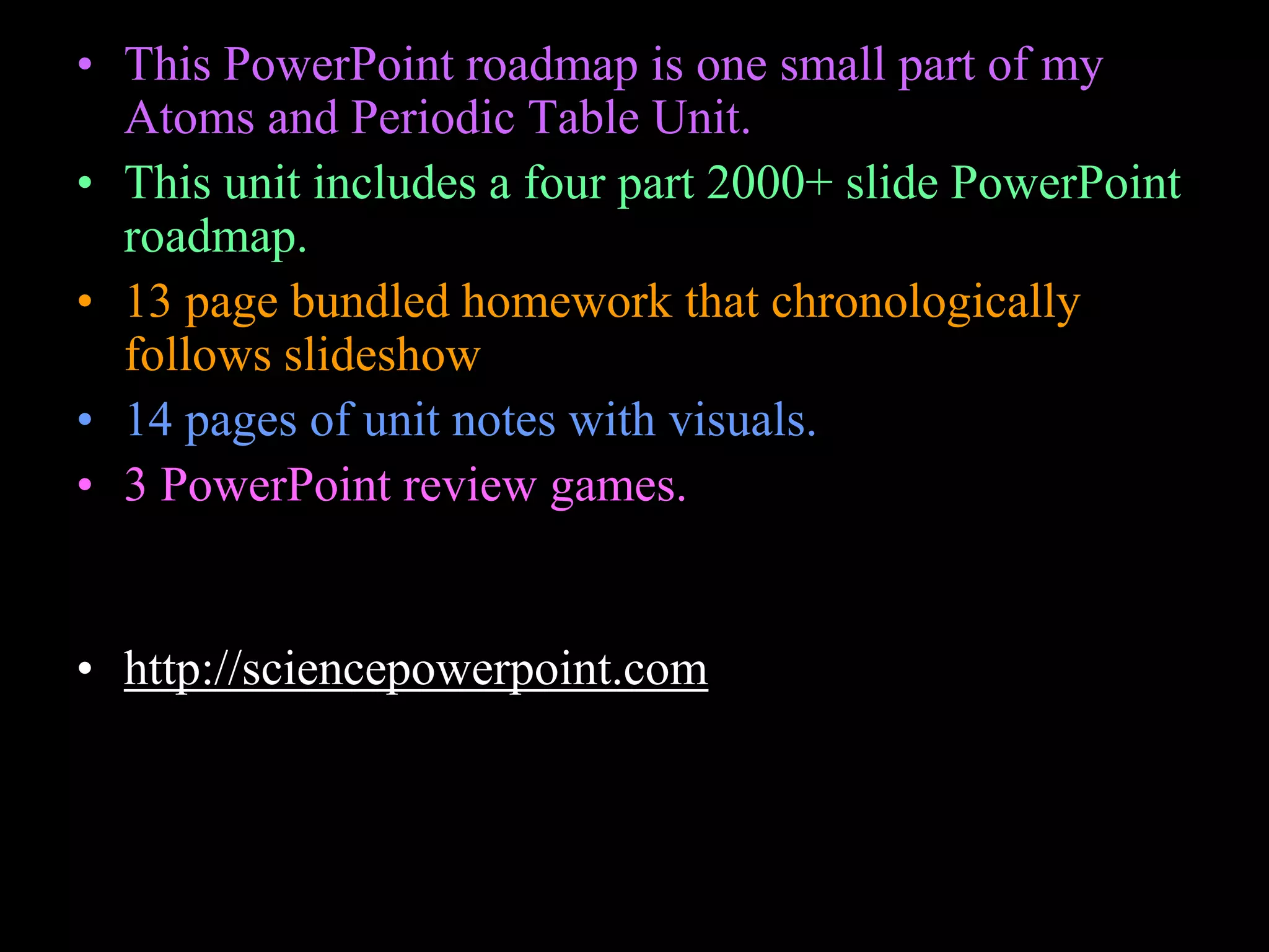 • This PowerPoint roadmap is one small part of my
Atoms and Periodic Table Unit.
• This unit includes a four part 2000+ slide PowerPoint
roadmap.
• 13 page bundled homework that chronologically
follows slideshow
• 14 pages of unit notes with visuals.
• 3 PowerPoint review games.
• Activity sheets, rubrics, advice page, curriculum
guide, materials list, and much more.
• http://sciencepowerpoint.com
 