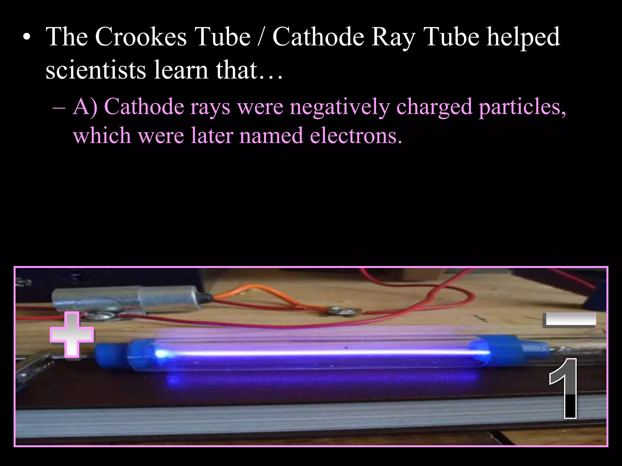 • The Crookes Tube / Cathode Ray Tube helped
scientists learn that…
– A) Cathode rays were negatively charged particles,
which were later named electrons.
Copyright © 2010 Ryan P. Murphy
 