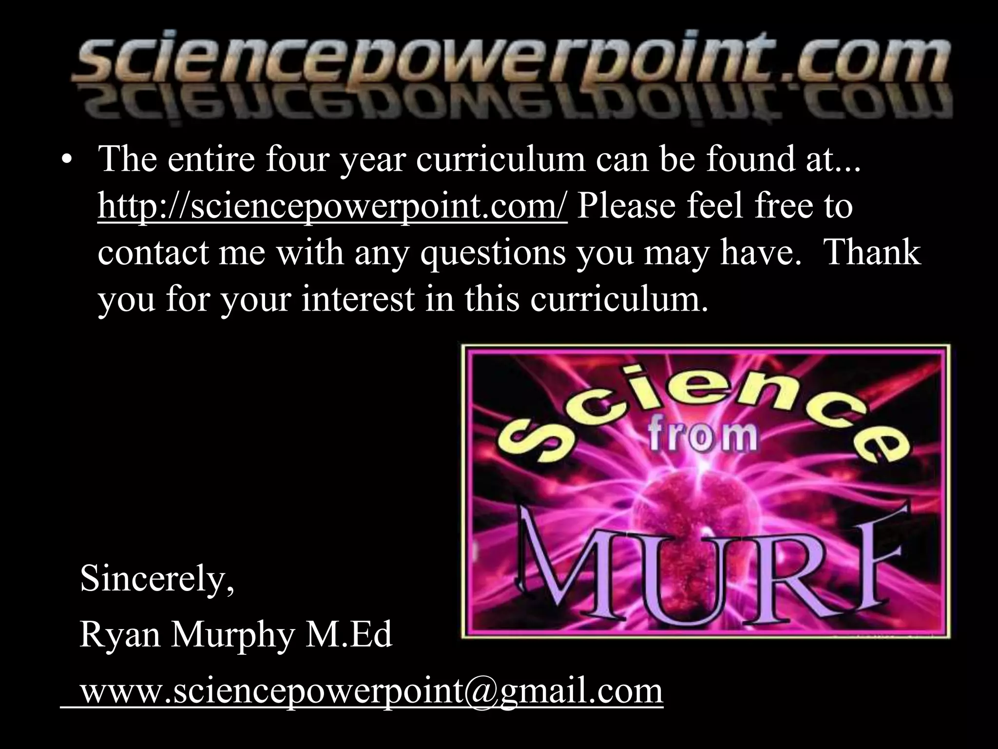 • The entire four year curriculum can be found at...
http://sciencepowerpoint.com/ Please feel free to
contact me with any questions you may have. Thank
you for your interest in this curriculum.
Sincerely,
Ryan Murphy M.Ed
www.sciencepowerpoint@gmail.com
 