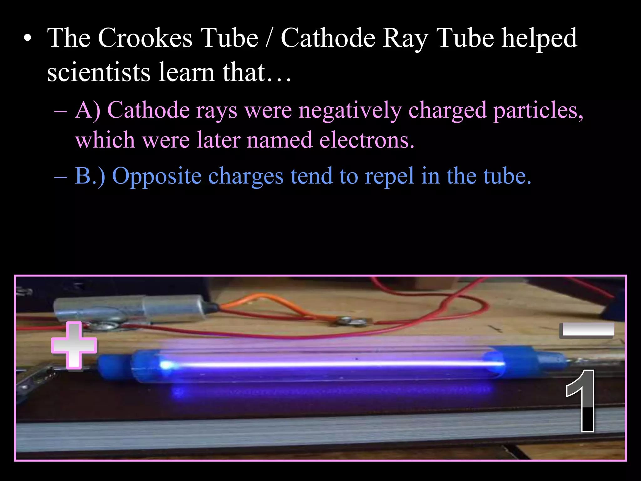 • The Crookes Tube / Cathode Ray Tube helped
scientists learn that…
– A) Cathode rays were negatively charged particles,
which were later named electrons.
– B.) Opposite charges tend to repel in the tube.
Copyright © 2010 Ryan P. Murphy
 