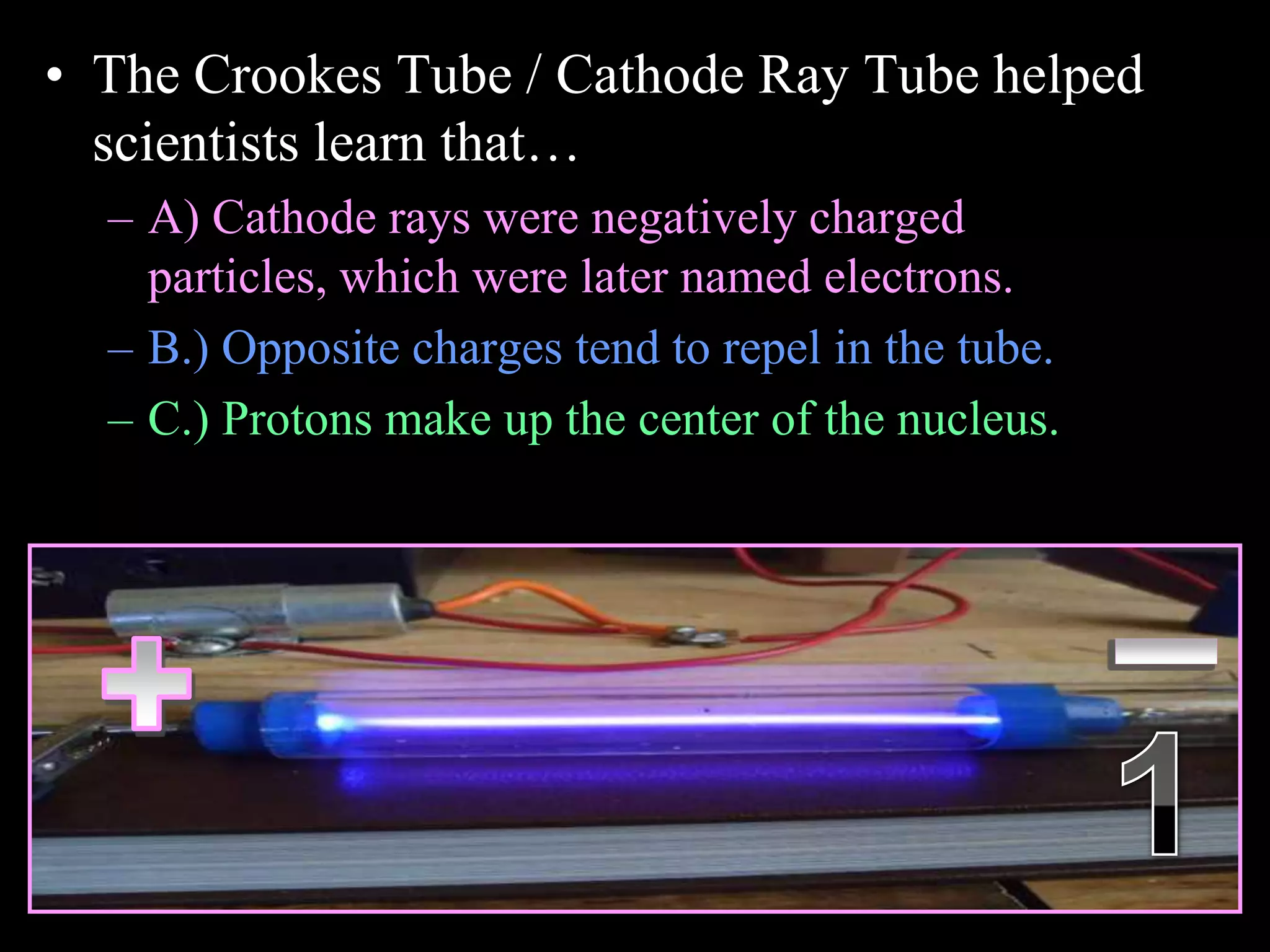 • The Crookes Tube / Cathode Ray Tube helped
scientists learn that…
– A) Cathode rays were negatively charged
particles, which were later named electrons.
– B.) Opposite charges tend to repel in the tube.
– C.) Protons make up the center of the nucleus.
Copyright © 2010 Ryan P. Murphy
 