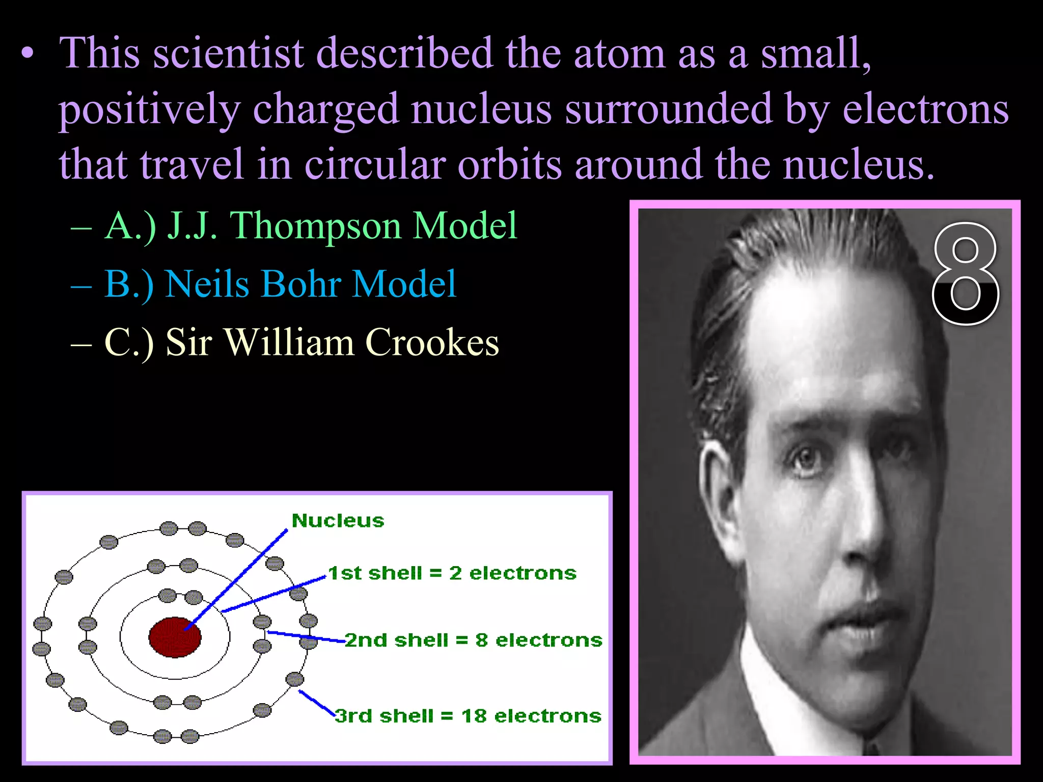 • This scientist described the atom as a small,
positively charged nucleus surrounded by electrons
that travel in circular orbits around the nucleus.
– A.) J.J. Thompson Model
– B.) Neils Bohr Model
– C.) Sir William Crookes
Copyright © 2010 Ryan P. Murphy
 