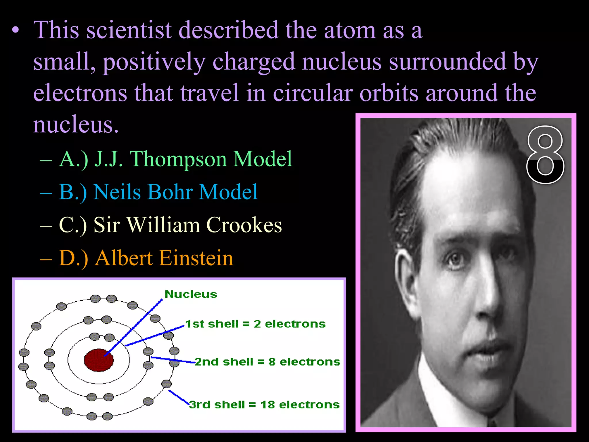• This scientist described the atom as a
small, positively charged nucleus surrounded by
electrons that travel in circular orbits around the
nucleus.
– A.) J.J. Thompson Model
– B.) Neils Bohr Model
– C.) Sir William Crookes
– D.) Albert Einstein
– E.) Simon Isotope
Copyright © 2010 Ryan P. Murphy
 