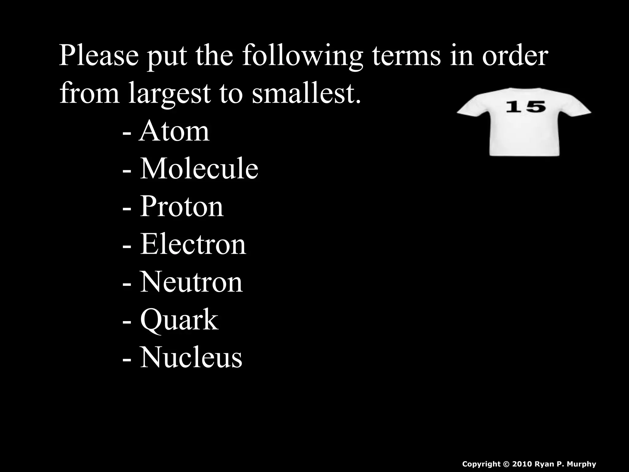 Please put the following terms in order
from largest to smallest.
- Atom
- Molecule
- Proton
- Electron
- Neutron
- Quark
- Nucleus
Copyright © 2010 Ryan P. Murphy
 