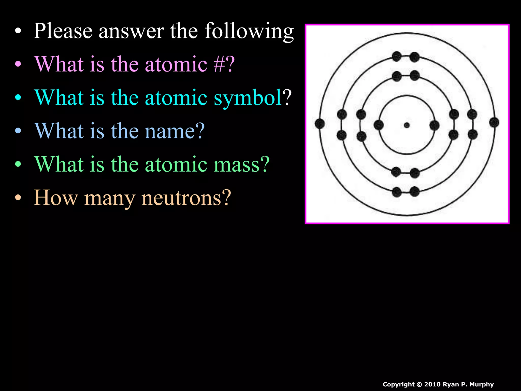 • Please answer the following
• What is the atomic #?
• What is the atomic symbol?
• What is the name?
• What is the atomic mass?
• How many neutrons?
Copyright © 2010 Ryan P. Murphy
 