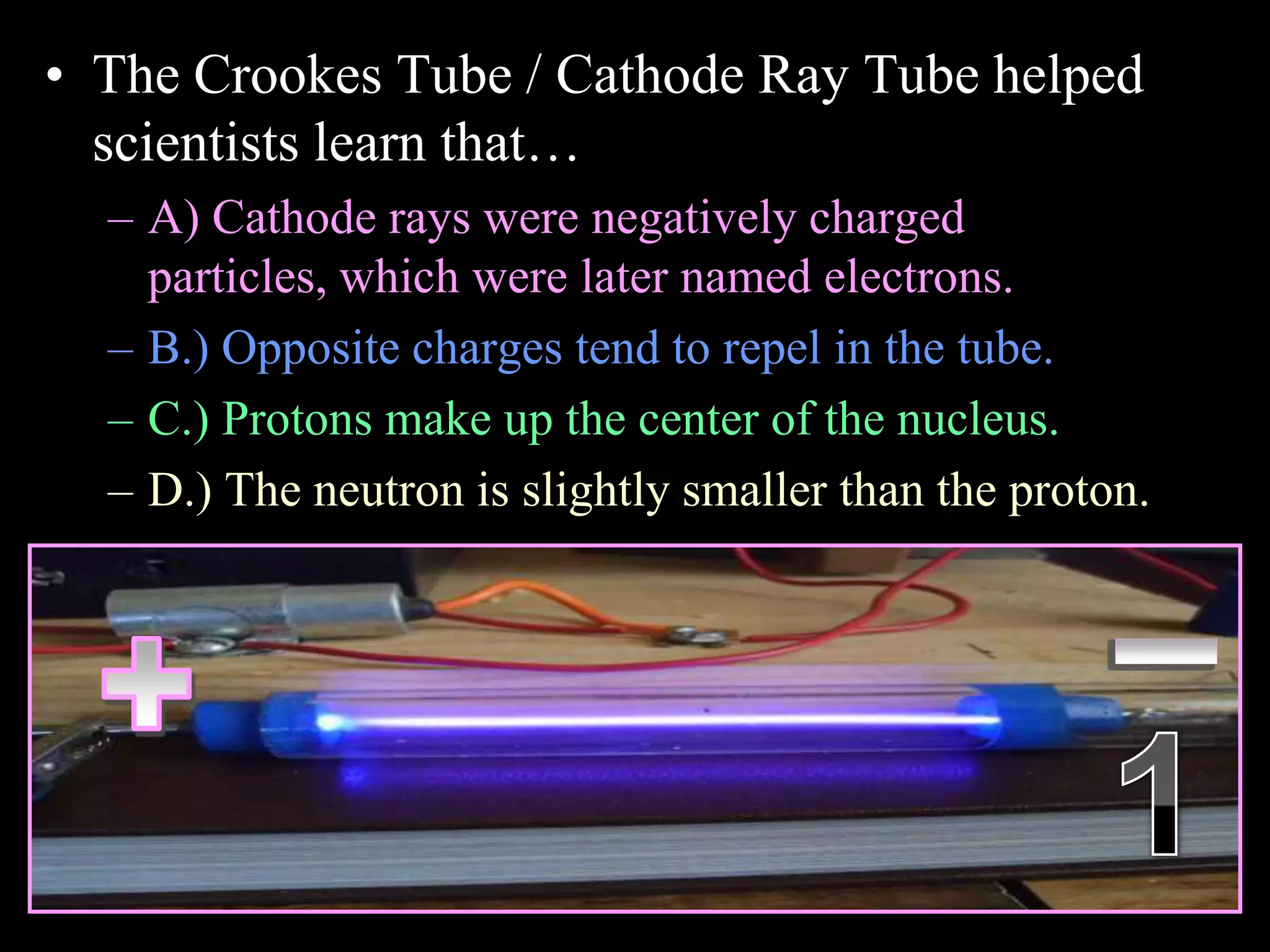 • The Crookes Tube / Cathode Ray Tube helped
scientists learn that…
– A) Cathode rays were negatively charged
particles, which were later named electrons.
– B.) Opposite charges tend to repel in the tube.
– C.) Protons make up the center of the nucleus.
– D.) The neutron is slightly smaller than the proton.
Copyright © 2010 Ryan P. Murphy
 