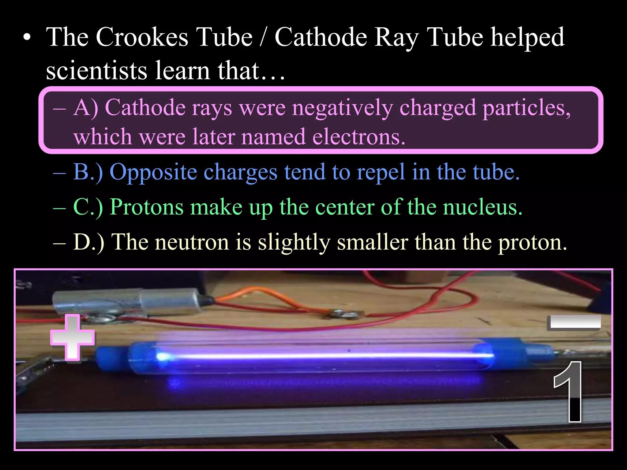• The Crookes Tube / Cathode Ray Tube helped
scientists learn that…
– A) Cathode rays were negatively charged particles,
which were later named electrons.
– B.) Opposite charges tend to repel in the tube.
– C.) Protons make up the center of the nucleus.
– D.) The neutron is slightly smaller than the proton.
Copyright © 2010 Ryan P. Murphy
 