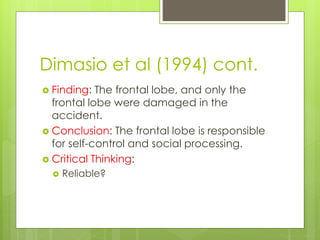 Dimasio et al (1994) cont. 
 Finding: The frontal lobe, and only the 
frontal lobe were damaged in the 
accident. 
 Conclusion: The frontal lobe is responsible 
for self-control and social processing. 
 Critical Thinking: 
 Reliable? 
 