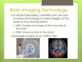 Brain Imaging Technology 
 In recent decades, scientists can use non-invasive 
technology to take images of the 
brain of functioning brains. 
 MRI- Creates an Image of the structure of 
the brain 
 fMRI- Shows activity in the brain. 
 Example: Corkin et al. (1997): HM 
 