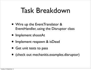 Task Breakdown
                   • Wire up the EventTranslator &
                           EventHandler, using the Disruptor class
                   • Implement shootAt
                   • Implement respawn & isDead
                   • Get unit tests to pass
                   • (check out mechanitis.examples.disruptor)
Tuesday, 25 September 12
 