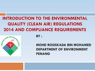 INTRODUCTION TO THE ENVIRONMENTAL
QUALITY (CLEAN AIR) REGULATIONS
2014 AND COMPLIANCE REQUIREMENTS
BY :
MOHD ROSISKADA BIN MOHAMED
DEPARTMENT OF ENVIRONMENT
PENANG
 