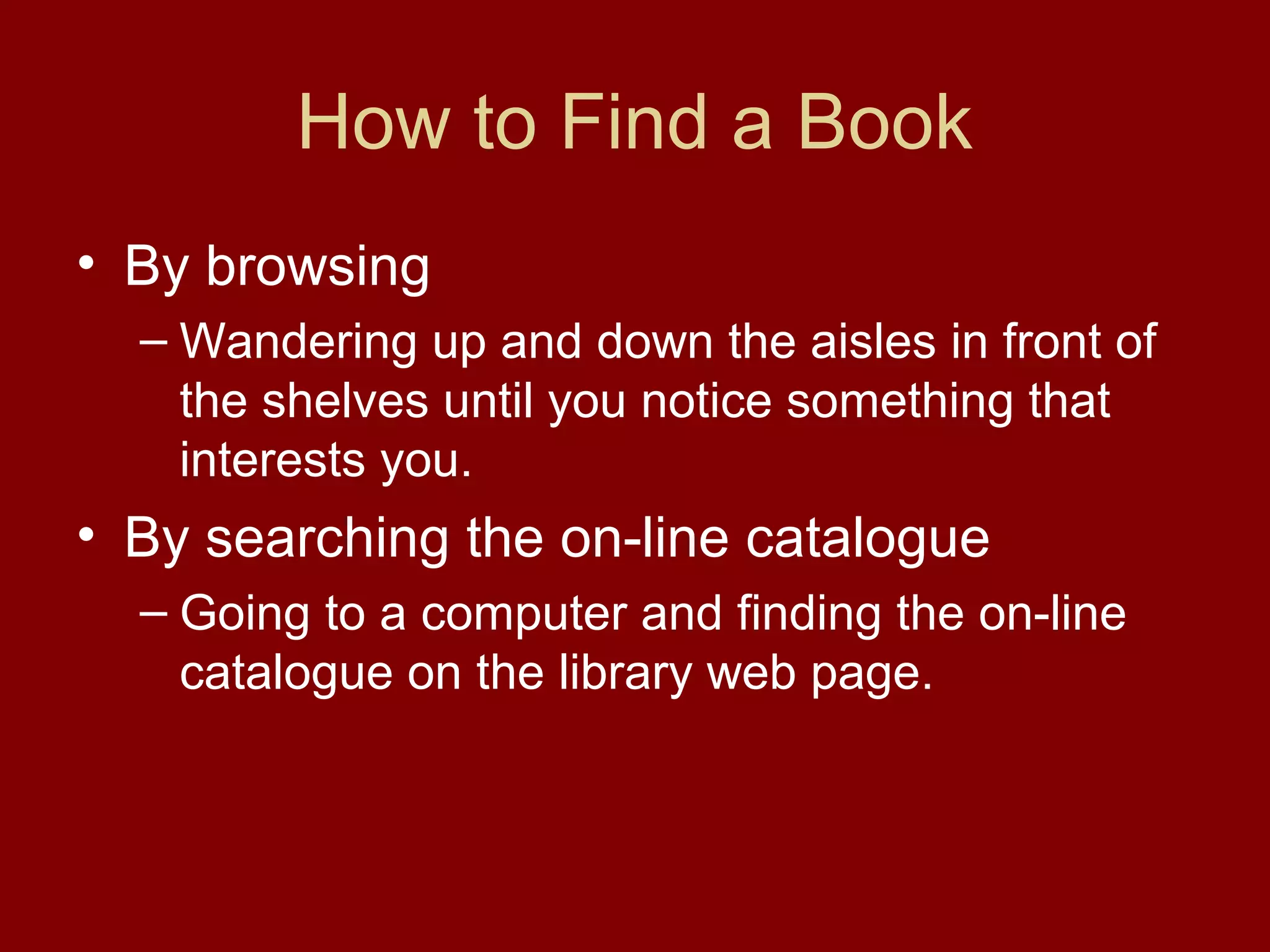 How to Find a Book
• By browsing
  – Wandering up and down the aisles in front of
    the shelves until you notice something that
    interests you.
• By searching the on-line catalogue
  – Going to a computer and finding the on-line
    catalogue on the library web page.
 