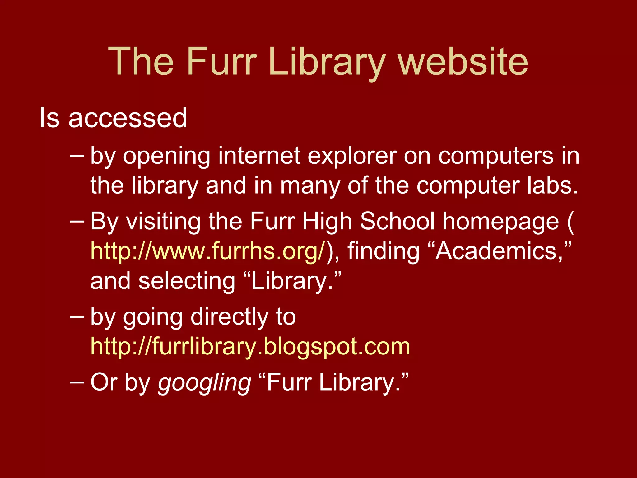 The Furr Library website
Is accessed
  – by opening internet explorer on computers in
    the library and in many of the computer labs.
  – By visiting the Furr High School homepage (
    http://www.furrhs.org/), finding “Academics,”
    and selecting “Library.”
  – by going directly to
    http://furrlibrary.blogspot.com
  – Or by googling “Furr Library.”
 