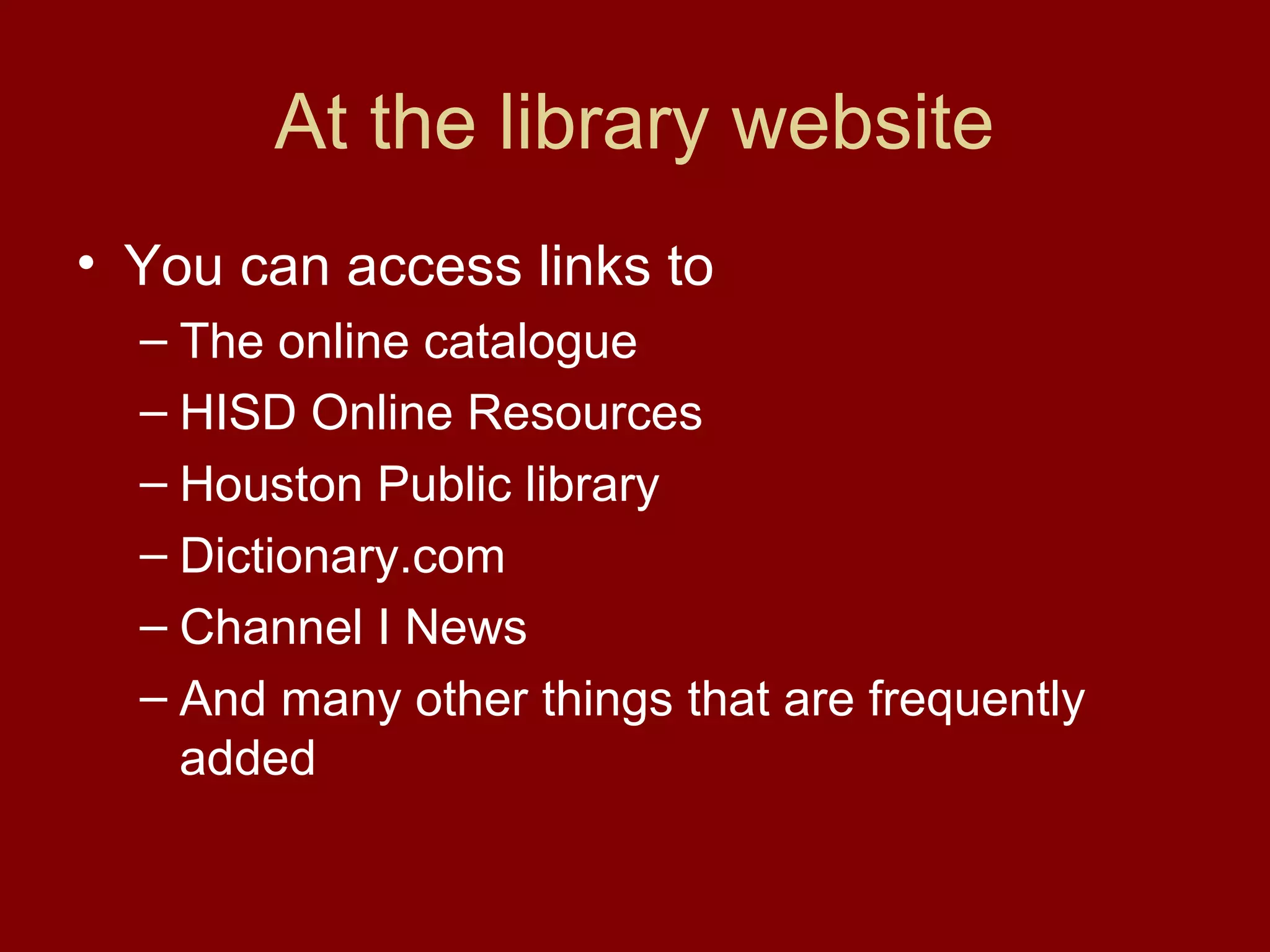 At the library website
• You can access links to
  – The online catalogue
  – HISD Online Resources
  – Houston Public library
  – Dictionary.com
  – Channel I News
  – And many other things that are frequently
    added
 